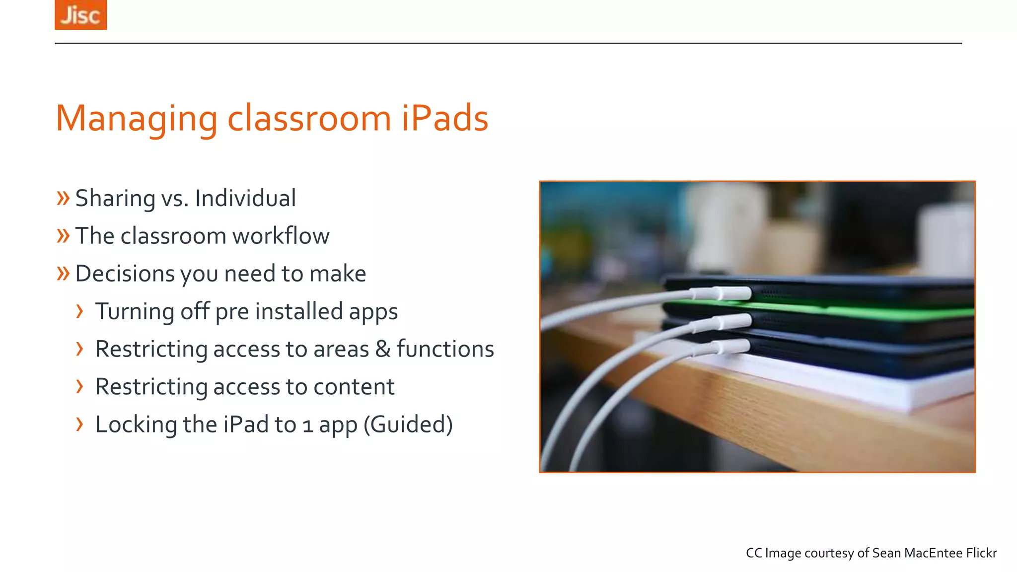 Managing classroom iPads
» Sharing vs. Individual
» The classroom workflow
» Decisions you need to make
› Turning off pre installed apps
› Restricting access to areas & functions
› Restricting access to content
› Locking the iPad to 1 app (Guided)

CC Image courtesy of Sean MacEntee Flickr

 