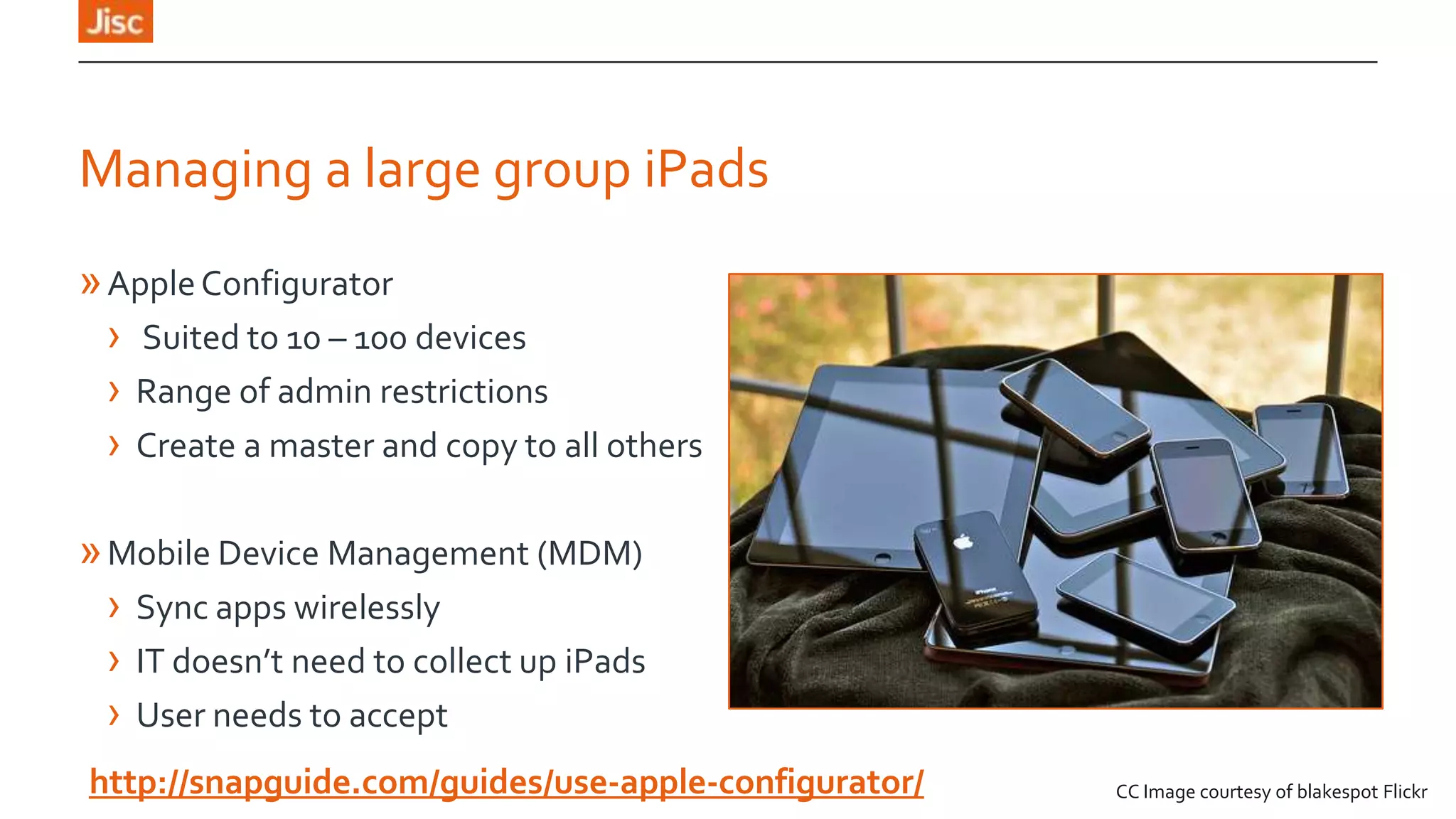 Managing a large group iPads
» Apple Configurator
› Suited to 10 – 100 devices
› Range of admin restrictions
› Create a master and copy to all others

» Mobile Device Management (MDM)
› Sync apps wirelessly
› IT doesn’t need to collect up iPads
› User needs to accept
http://snapguide.com/guides/use-apple-configurator/

CC Image courtesy of blakespot Flickr

 