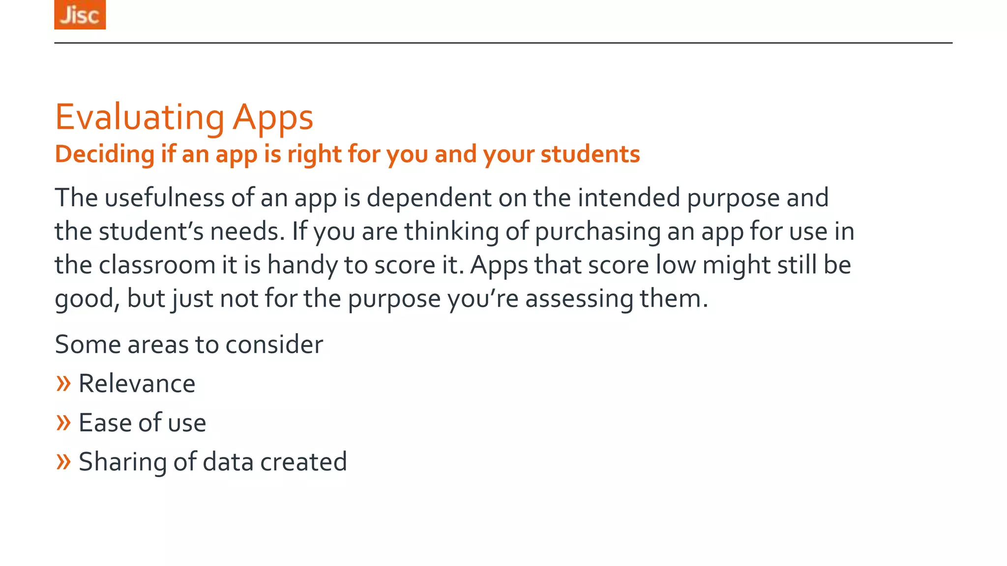 Evaluating Apps
Deciding if an app is right for you and your students

The usefulness of an app is dependent on the intended purpose and
the student’s needs. If you are thinking of purchasing an app for use in
the classroom it is handy to score it. Apps that score low might still be
good, but just not for the purpose you’re assessing them.
Some areas to consider
» Relevance
» Ease of use
» Sharing of data created

 