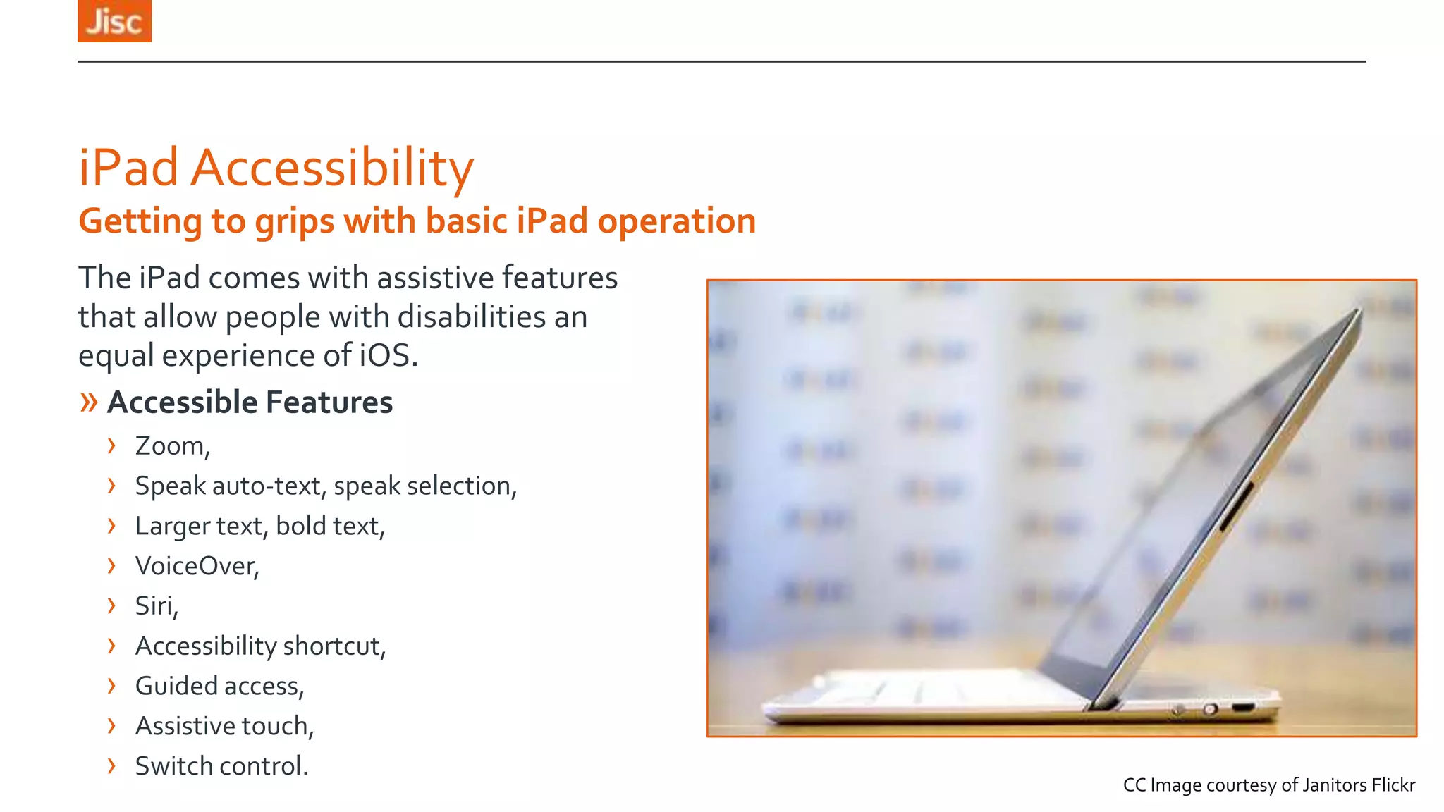 iPad Accessibility
Getting to grips with basic iPad operation
The iPad comes with assistive features
that allow people with disabilities an
equal experience of iOS.
» Accessible Features
› Zoom,
› Speak auto-text, speak selection,
› Larger text, bold text,
› VoiceOver,
› Siri,
› Accessibility shortcut,
› Guided access,
› Assistive touch,
› Switch control.

CC Image courtesy of Janitors Flickr

 