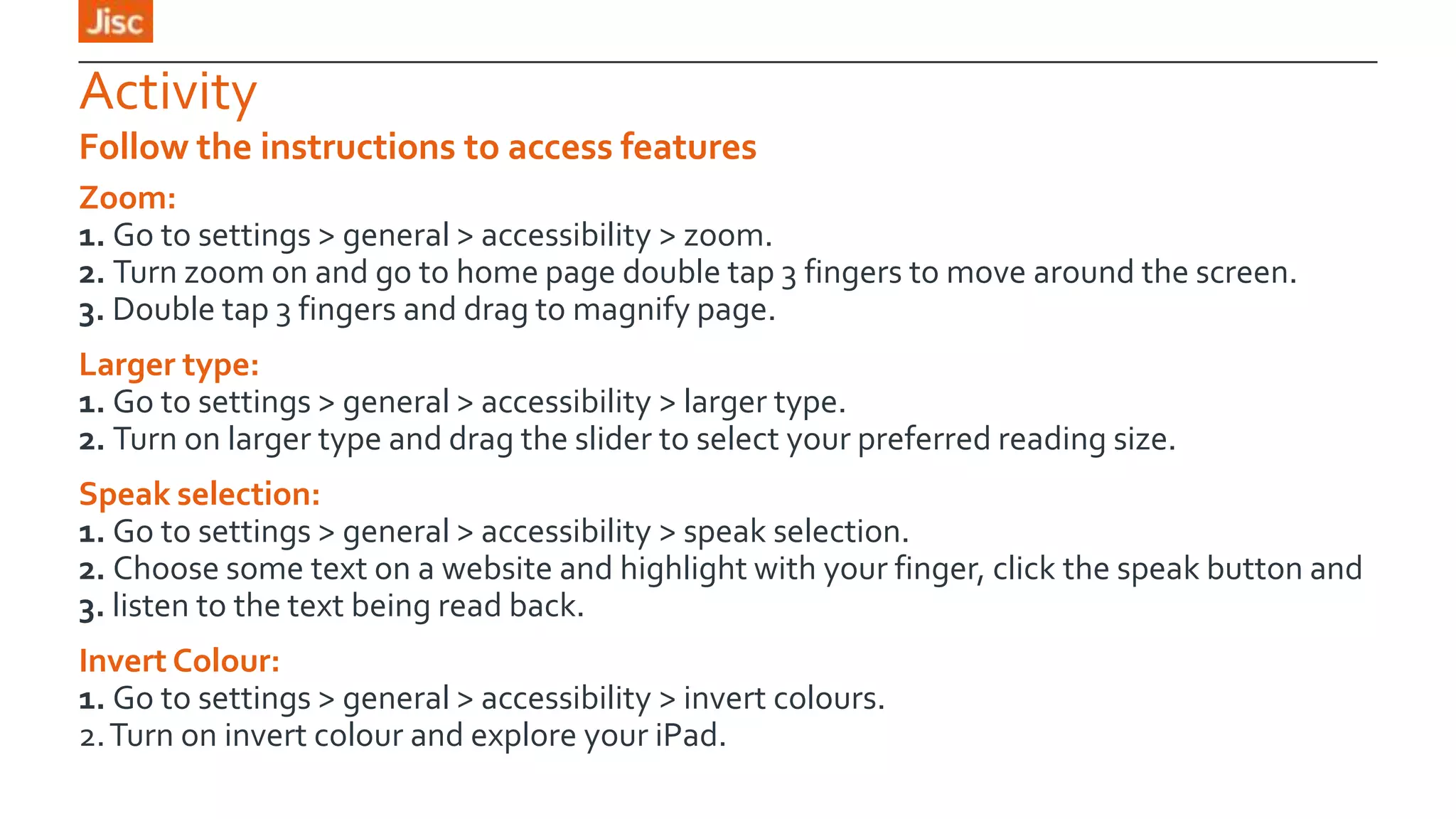 Activity
Follow the instructions to access features
Zoom:
1. Go to settings > general > accessibility > zoom.
2. Turn zoom on and go to home page double tap 3 fingers to move around the screen.
3. Double tap 3 fingers and drag to magnify page.
Larger type:
1. Go to settings > general > accessibility > larger type.
2. Turn on larger type and drag the slider to select your preferred reading size.
Speak selection:
1. Go to settings > general > accessibility > speak selection.
2. Choose some text on a website and highlight with your finger, click the speak button and
3. listen to the text being read back.
Invert Colour:
1. Go to settings > general > accessibility > invert colours.
2. Turn on invert colour and explore your iPad.

 