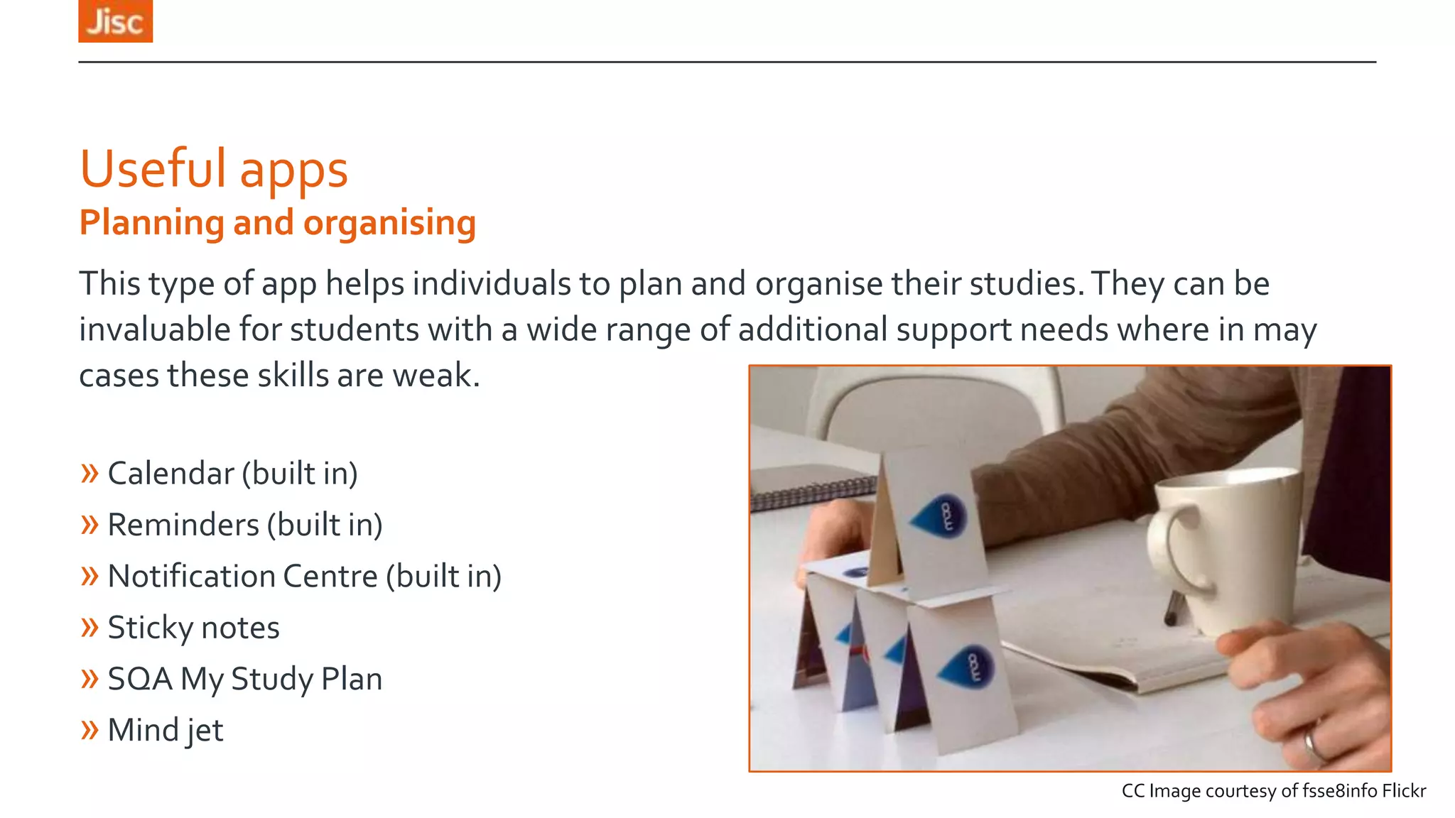 Useful apps
Planning and organising
This type of app helps individuals to plan and organise their studies. They can be
invaluable for students with a wide range of additional support needs where in may
cases these skills are weak.

» Calendar (built in)
» Reminders (built in)
» Notification Centre (built in)
» Sticky notes
» SQA My Study Plan
» Mind jet
CC Image courtesy of fsse8info Flickr

 