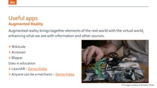 Useful apps
Augmented Reality
Augmented reality brings together elements of the real world with the virtual world,
enhancing what we see with information and other sources.

» Wikitude
» Acrossair
» Blippar
Uses in education
» LearnAR – Demo Video
» Anyone can be a mechanic – Demo Video
CC Image courtesy of dmolsen Flickr

 