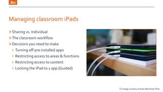 Managing classroom iPads
» Sharing vs. Individual
» The classroom workflow
» Decisions you need to make
› Turning off pre installed apps
› Restricting access to areas & functions
› Restricting access to content
› Locking the iPad to 1 app (Guided)

CC Image courtesy of Sean MacEntee Flickr

 