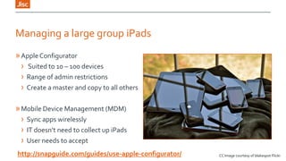 Managing a large group iPads
» Apple Configurator
› Suited to 10 – 100 devices
› Range of admin restrictions
› Create a master and copy to all others

» Mobile Device Management (MDM)
› Sync apps wirelessly
› IT doesn’t need to collect up iPads
› User needs to accept
http://snapguide.com/guides/use-apple-configurator/

CC Image courtesy of blakespot Flickr

 
