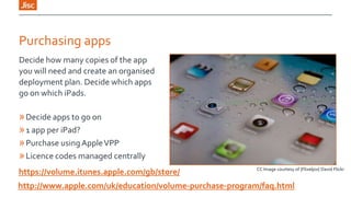 Purchasing apps
Decide how many copies of the app
you will need and create an organised
deployment plan. Decide which apps
go on which iPads.

» Decide apps to go on
» 1 app per iPad?
» Purchase using Apple VPP
» Licence codes managed centrally
https://volume.itunes.apple.com/gb/store/

CC Image courtesy of {Flixelpix} David Flickr

http://www.apple.com/uk/education/volume-purchase-program/faq.html

 