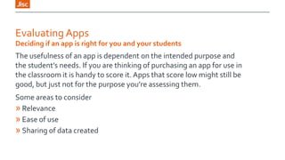 Evaluating Apps
Deciding if an app is right for you and your students

The usefulness of an app is dependent on the intended purpose and
the student’s needs. If you are thinking of purchasing an app for use in
the classroom it is handy to score it. Apps that score low might still be
good, but just not for the purpose you’re assessing them.
Some areas to consider
» Relevance
» Ease of use
» Sharing of data created

 