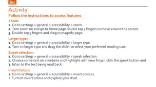 Activity
Follow the instructions to access features
Zoom:
1. Go to settings > general > accessibility > zoom.
2. Turn zoom on and go to home page double tap 3 fingers to move around the screen.
3. Double tap 3 fingers and drag to magnify page.
Larger type:
1. Go to settings > general > accessibility > larger type.
2. Turn on larger type and drag the slider to select your preferred reading size.
Speak selection:
1. Go to settings > general > accessibility > speak selection.
2. Choose some text on a website and highlight with your finger, click the speak button and
3. listen to the text being read back.
Invert Colour:
1. Go to settings > general > accessibility > invert colours.
2. Turn on invert colour and explore your iPad.

 