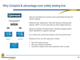 Why Conjoint & advantage over solely testing live
10
Here we are looking at product sales specifically through the
client’s website
Platforms like “Optimizely” offer A/B Testing or Multivariate
Testing (“MVT”) on live web sites (or other digital devices).
Based on Design of Experiments. Typically applying either
GLM, MANOVA or Taguchi methods.
So in theory we could have tested in the live environment.
Reasons not to use this approach include:
• We will impact revenue
• We may confuse customers
• Overall it is likely to be more expensive than a study