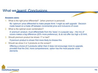 What we learnt: Conclusions
12|
Answers were:
1. What is the right price differential? (when premium is personal)
No ‘optimum’ price differential to make people think ‘I might as well upgrade’. Decision
made based on a trade off between incremental price and inclusions of cover.
2. What is the optimal cover combination?
A ‘premium’ product, must differentiate from the ‘basic’ in a popular way – the mix of
covers makes a big difference (20% more preference). & do not offer too high a SI limit.
3. Should premium product be shown 1st or last?
If premium product is shown first more likely to choose this
4. Should we show 2 or 3 products on the screen?
Offering a choice of 3 products rather than 2 does not encourage more to upgrade,
provided that the 2nd, more comprehensive, option has the most popular cover
elements