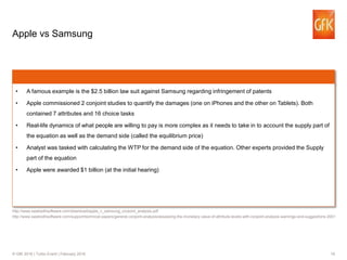19© GfK 2016 | Turbo Event | February 2016
Apple vs Samsung
• A famous example is the $2.5 billion law suit against Samsung regarding infringement of patents
• Apple commissioned 2 conjoint studies to quantify the damages (one on iPhones and the other on Tablets). Both
contained 7 attributes and 16 choice tasks
• Real-life dynamics of what people are willing to pay is more complex as it needs to take in to account the supply part of
the equation as well as the demand side (called the equilibrium price)
• Analyst was tasked with calculating the WTP for the demand side of the equation. Other experts provided the Supply
part of the equation
• Apple were awarded $1 billion (at the initial hearing)
http://www.sawtoothsoftware.com/download/apple_v_samsung_conjoint_analysis.pdf
http://www.sawtoothsoftware.com/support/technical-papers/general-conjoint-analysis/assessing-the-monetary-value-of-attribute-levels-with-conjoint-analysis-warnings-and-suggestions-2001