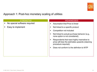 23© GfK 2016 | Turbo Event | February 2016
Approach 1: Post-hoc monetary scaling of utilities
WTP CONCEP MEASUREMENT OBJECTSTRENGTHS
No special software required
Easy to implement
WEAKNESSES
Assumption that Price is linear
Not linked to a specific product
Competition not included
Not linked to actual purchase behavior (e.g.,
none option is not considered).
Respondents that react highly insensitive to
price will bias the estimates upwards (cleaning
procedure required).
Does not conform to the definition to WTP