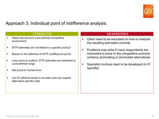 28© GfK 2016 | Turbo Event | February 2016
Approach 3: Individual point of indifference analysis
WTP CONCEPSTRENGTHS
Takes into account a pre-defined competitive
environment
WTP estimates are not linked to a specific product
Based on the definition of WTP (indifference point)
Less prone to outliers: WTP estimates are restricted to
a pre-defined range
Not prone to human error
Can fix attribute levels to be static and can respect
alternative specific rules
WEAKNESSES
Client need to be educated on how to interpret
the resulting estimates correctly
Problems may arise if many respondents are
insensitive to price or the competitive scenario
contains dominating or dominated alternatives.
Specialist routines need to be developed (in R
typically)