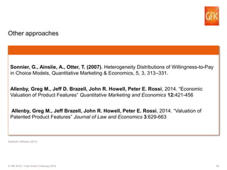 29© GfK 2016 | Turbo Event | February 2016
Other approaches
Sonnier, G., Ainslie, A., Otter, T. (2007), Heterogeneity Distributions of Willingness-to-Pay
in Choice Models, Quantitative Marketing & Economics, 5, 3, 313–331.
Allenby, Greg M., Jeff D. Brazell, John R. Howell, Peter E. Rossi, 2014. “Economic
Valuation of Product Features” Quantitative Marketing and Economics 12:421-456
Allenby, Greg M., Jeff Brazell, John R. Howell, Peter E. Rossi, 2014. “Valuation of
Patented Product Features” Journal of Law and Economics 3:629-663
Sawtooth Software (2012)