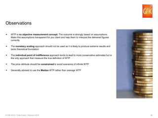 30© GfK 2016 | Turbo Event | February 2016
Observations
WTP is no objective measurement concept. The outcome is strongly based on assumptions.
Make this assumptions transparent for you client and help them to interpret the delivered figures
correctly
The monetary scaling approach should not be used as it is likely to produce extreme results and
lacks theoretical foundation
The individual point of indifference approach tends to lead to more conservative estimates but is
the only approach that measure the true definition of WTP
The price attribute should be constrained to avoid scenarios of infinite WTP
Generally advised to use the Median WTP rather than average WTP