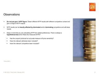 31© GfK 2016 | Turbo Event | February 2016
Do not just give 1 WTP figure. Obtain different WTP results with different competitive context and
give a range of WTP outputs
WTP results can be heavily affected by dominated and/or dominating competitors and will skew
results
Keep in mind that you are calculating WTP from stated preferences. There is always a
hypothetical bias which flaws the measured WTPs*
Has the conjoint produced an accurate measure off price sensitivity?
Have the relevant attributes been included?
Have the relevant competitors been included?
Observations
*Orme (2001).