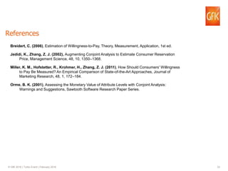 33© GfK 2016 | Turbo Event | February 2016
References
Breidert, C. (2006), Estimation of Willingness-to-Pay, Theory, Measurement, Application, 1st ed.
Jedidi, K., Zhang, Z. J. (2002), Augmenting Conjoint Analysis to Estimate Consumer Reservation
Price, Management Science, 48, 10, 1350–1368.
Miller, K. M., Hofstetter, R., Krohmer, H., Zhang, Z. J. (2011), How Should Consumers' Willingness
to Pay Be Measured? An Empirical Comparison of State-of-the-Art Approaches, Journal of
Marketing Research, 48, 1, 172–184.
Orme, B. K. (2001), Assessing the Monetary Value of Attribute Levels with Conjoint Analysis:
Warnings and Suggestions, Sawtooth Software Research Paper Series.