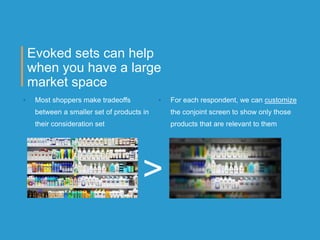 Evoked sets can help
when you have a large
market space
• Most shoppers make tradeoffs
between a smaller set of products in
their consideration set
• For each respondent, we can customize
the conjoint screen to show only those
products that are relevant to them
>