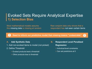 Evoked Sets Require Analytical Expertise
1) Selection Bias
Most mathematical models assume
this missing data is missing at random
Raw conjoint data only shows that a
respondent has not seen certain items
Need to inform our predictive model that missing means “undesirable”
A. Add Synthetic Data
1. Add non-evoked items to model (not picked)
2. Define Threshold
> Evoked products beat a threshold
> Other products lose to threshold
B. Respondent Level Penalized
Regression
> Individual level constraints
> Can set predictions at 0