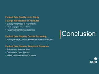 Conclusion
Evoked Sets Enable Us to Study
a Large Marketplace of Products
> Survey customized to respondent
> More engaged respondents
> Requires programming expertise
Evoked Sets Require Careful Screening
> Adding other products to evoked set is recommended
Evoked Sets Require Analytical Expertise
> Solutions to Selection Bias
> Calibrate for Data Sparsity
> Model Natural Groupings or Nests