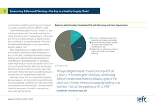 Extent to which Retailers Coordinate SCM with Marketing and Sales Departments
eft D3 Report 2016
uncertainty in predicting what’s going to happen
in a week or a month, and one of them is data.
David Walmsley agrees that data analytics is key
to forecasting demand.“You are forecasting for a
physical business which is growing at a certain rate
and then you’re forecasting for a digital business
that is growing at an exponential rate. And that is
a fundamental challenge in most organizations,
whether retail or not.”
Most organizations, he explains, follow where
the volume is, rather than where the growth is—
and it is this that could help the business change
its focus and understand the growth trajectory
while filling in missed demands.“For example, a
buyer might look at trousers and say let’s do +10 or
+15% on the year,”he says.“But if you are missing
30% of the demand from the previous year, if the
stock wasn’t there, then you’re actually looking at a
business that can be growing at 40 to 45%.”
Walmsley insists that this is essential to helping
demand planners do their jobs far more effectively.
“Giving people the confidence to make those kinds
of assumptions is fundamental in a business where
their jobs are going to be tied to them getting
their math right or wrong.”
 We never coordinate supply chain
planning with marketing and sales
 We have quarterly strategic updates
of supply chain strategy with
marketing and sales
 Marketing and sales play an integral
role in our supply chain strategic
planning
13.4%
32.8%
53.7%
Forecasting & Demand Planning—The Key to a Healthy Supply Chain?
“A buyer might look at trousers and say let’s do
+10 or +15% on the year. But if you are missing
30% of the demand from the previous year, if the
stock wasn’t there, then you’re actually looking at a
business that can be growing at 40 to 45%”
DavidWalmsley, Former Director Digital, M&S
www.D3Summit.com
3
15
 
