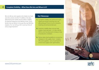 Complete Visibility—What Have We Got and Where Is It?
Key Takeaways
1.	 Complete visibility over what you’ve got,
where you’ve got it and how you can
efficiently get it from A to B is critical for
meeting omnichannel demand.
2.	 Inventory visibility does not just help
retailers meet demand – it is also vital for
FMCGs and manufacturers to keep on top
of production schedules.
3.	 Robust data-sharing platforms connecting
all players in the supply chain – retailers,
3PLs and suppliers – are a must-have for
end-to-end supply chain optimization.
We can tell you who speeds, who brakes too hard,
and who corners too fast.”In addition, the data
delivered by the mobile phones allows visibility
of shipment departure and delivery times.“Every
facility that we deliver to has geo-fencing,”McElroy
explains.“So I can tell you the in and out time of
every single shipment.”
www.D3Summit.com
4
21
 