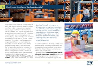 For Munnelly of John Lewis, the startling growth of
online retail business has forced retailers to expand,
reconfigure and, in many cases, automate their
warehouses, as was the case with his company.
“We set up back in 2005, with the original aspect to
accommodate department stores. That’s obviously
moved hugely to accommodating the online
business,”he says.“We’ve moved up from a footprint
of circa 400,000 square feet, [to] just over 2 million
square feet. The campus is now fully automated;
we spent a small fortune on mechanization to
ensure that we remain efficient and are able to
expedite customer orders as soon as possible.
And we have prided ourselves on increasing the
capacity and capability each and every year. So
the real challenge we’ve had here is this annual
increase in demand and having to accommodate
the additional mechanization each year.”
Jeff Girard, SeniorVice President, Logistics, at
DSW Inc., agrees that eCommerce has put a strain
on warehouse efficiency.“As there’s a shift to more
and more people purchasing online,”he says,“it’s
putting a stress on the workforce, on the people
that work in DCs and FCs, and automation can
certainly help out with that.”
A survey cited by Onur Uranli, Global Director
of Strategic Marketing at Sealed Air, underscores
how changing customer expectations are
increasing pressure on retailers to upgrade their
What Does an Omnichannel Warehouse Look Like?
“As there’s a shift to more and
more people purchasing online, it’s
putting a stress on the workforce,
on the people that work in DCs
and FCs, and automation can
certainly help out with that.”
Jeff Girard, SVP Logistics, DSW
www.D3Summit.com
5
22
 