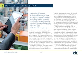 warehouse and distribution capabilities. The
survey was commissioned by Sealed Air in 2015
and involved some 2,400 consumers between the
ages of 18 and 34.“Up to 80% of the respondents
expect their online orders to be fulfilled within less
than 24 hours,”he says.“That puts a lot of pressure
on the retailers and the brand owners to make sure
that their fulfilment centers or distribution centers
are equipped with fully automated systems so they
can keep up with that demand.”
In addition to automation, John Lewis’s solution
to omnichannel demands, Munnelly explains,
is to use a single pool of stock to serve all of its
channels, the Magna Park Campus.“We no longer
have to accommodate a larger stock holding to
accommodate the availability of both channels,
so customers and department stores are served
on a first-come, first-serve basis. The ambition
obviously across the whole of our channels—and
we have about 350,000 products on sale across our
estate—is to enable that single pool of stock to be
applicable in each of the different areas.”
The decision not to fulfill from its stores has
made the task easier, Munnelly adds, noting that
there are two reasons for this strategy.“Firstly, I
think we have an amazing facility here at Magna
Park that does that quite amicably and incredibly
efficiently. Secondly, there is an ongoing conflict
with the in-store inventory. I’ll give you an example,
a customer takes the time to jump in their car or
on a local transport to arrive at the department
store, browses and shops at their leisure only to
find out that the product they were just about to
put their hands on has been taken by somebody
taking and picking it up for a home delivery order.”
Girard, on the other hand, says that DSW has
a decentralized shipping strategy.“We ship any
online orders directly out of our fulfilment center
What Does an Omnichannel Warehouse Look Like?
“We no longer have to
accommodate a larger stock
holding to accommodate the
availability of both channels,
so customers and department
stores are served on a first-come,
first-serve basis”
John Munnelly, Head of Operations, John Lewis
www.D3Summit.com
5
23
 