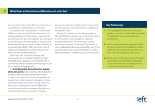 and out of all of our stores. We do not ship out of
our distribution center direct to consumer.”
He explains that DSW wanted to combine the
fulfilment center and its distribution center in its
existing distribution facility when it launched its
dotcom business,“but we realized it was not going
to work [because] we were going to outgrow the
distribution facility on its own. It was a scale thing.
It was also that, back in 2007, we weren’t sure if
people were going to buy shoes online. So we
didn’t want to be distracted by it.”
Girard says that once the company saw
online would be successful, it decided to own
the distribution capacity.“So we entered into a
partnership with a third party that manages it, but
it’s our facility and equipment.”
For Seth Beardsley, Senior Director, Supply
Chain, at Lacoste, total visibility and collaboration
are key to efficient omnichannel distribution.
“It’s even more important, if you are leading the
supply chain, to be involved in all aspects of your
business,”he says.“You have to knock down the
silos or your distribution center will fail at the
omnichannel distribution—especially when you
bring the eCommerce customer on board—
because the decisions made on the business side
and the way the customers react to it is lightning
compared to B2B.”
He says that while Lacoste’s warehousing is a
3PL, like DSW, his company owns“all of the systems
and the systems that manage the material-
handling equipment. The team that runs the
warehouse manages the people.”This requires a
close collaboration because, as Beardley says,“if we
don’t give them up-to-date information on daily
plans, promotions, it really hurts us in the long run.”
What Does an Omnichannel Warehouse Look Like?
Key Takeaways
1.	 The rapid growth of e-com has forced
retailers to commit substantial investments
to fulfilment centers and warehouse
automation.
2.	 Some retailers maintain separate facilities
for store replenishment and direct online
fulfilment, while others merge these two
silos into one all-purpose stock pool.
3.	 Bricks-and-mortar stores may also function
as omnichannel warehouses, although
issues may arise with cannibalization of
in-store stock by online orders.
www.D3Summit.com
5
24
 