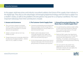 1. Amazon and eCommerce
uu The e-com boom ushered in by Amazon
has left no aspect of retail untouched, from
real estate and transportation to consumer
behavior and expectations
uu Global e-commerce sales are set to top
$4trillion by 2020
uu Shopper browsing has increasingly shifted from
the physical to the digital storefront – whether
that is on a PC, a tablet or a mobile
2. The Customer-Centric Supply Chain
uu Customers are demanding service though both
physical and digital channels, though there is
widespread disagreement among retailers as to
what“omnichannel”means
uu Retailers need to keep abreast of, and
continually reevaluate, their supply chain
capabilities to deliver product to consumers
when, how and where they want it
uu Far from being obsolete, physical stores have an
important role to play in this“omnichannel”mix
going forwards, for example as pick-up points
3. Demand Forecasting & Planning—The
Master Key to a Healthy Supply Chain?
uu Accurate forecasting underpins retailers’ability
to meet omnichannel demand, by allowing
them to get the right products in the right
quantities to the right places
uu Retail and FMCG supply chain departments
can boost forecasting accuracy through data-
sharing with other departments, such as
marketing – for example, overstocking prior to
a promotion and running promotions following
and overstock
uu The more real-time data retailers have
regarding their own and their suppliers’
distribution networks, the more agilely they
can match supply to demand
Executive Summary
In this paper, retail executives and industry consultants address the future of the supply chain industry in
the digital age. They discuss the advantages of leveraging digital technology and how best to adapt it to
a retailer’s needs, as well as the problems the disruptions may pose for a company’s workforce. The most
important takeaways from their contributions include:
www.D3Summit.com 5
 