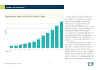 By being the first, and still the best, company
to leverage the internet and the digital devices
that connect to it, Amazon has set a benchmark
for how to incorporate the technology while
transforming customer expectations of what
makes the ideal shopping experience. The
dramatic success of Jeff Bezos’s company is forcing
retailers to reconsider traditional strategies and
adapt to a drastically changed playing field.
As Tompkins puts it:“How are we going to relate
to this? How are we going to understand this?
And what are the impacts of these disruptions?”
He worries that retailers may not be taking the
disruptions seriously enough and are therefore still
slow to respond.
“I’m not sure that the retailers get the level of
disruption or the level of transformation that’s
taking place in the workplace,”he says.“Obviously
they see some of it because they’re very smart
people, but they’re so busy executing and so busy
following what they’ve done for years, I’m not sure
they get the store versus eCommerce thing. The
level of transformation and disruption that’s taking
place is just phenomenal, so I don’t think retailers
are putting that all together and understanding:
Net sales revenue of Amazon from 2004 to 2015 (in billion U.S. dollars)
© Statista 2016
Amazon and eCommerce
0
20
40
60
80
100
120
201520142013201220112010200920082007200620052004
U.S.D.(Billion)
$6.9 bn $8.5 bn $10.7 bn
$14.8 bn
$19.2 bn
$24.5 bn
$34.2 bn
$48.1 bn
$61.1 bn
$74.5 bn
$89.0 bn
$107.0 bn
www.D3Summit.com
1
8
 