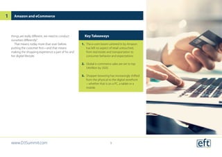 things are really different, we need to conduct
ourselves differently.”
That means, today more than ever before,
putting the customer first—and that means
making the shopping experience a part of his and
her digital lifestyle.
Amazon and eCommerce
Key Takeaways
1.	 The e-com boom ushered in by Amazon
has left no aspect of retail untouched,
from real estate and transportation to
consumer behavior and expectations.
2.	 Global e-commerce sales are set to top
$4trillion by 2020.
3.	 Shopper browsing has increasingly shifted
from the physical to the digital storefront
– whether that is on a PC, a tablet or a
mobile.
www.D3Summit.com
1
9
 