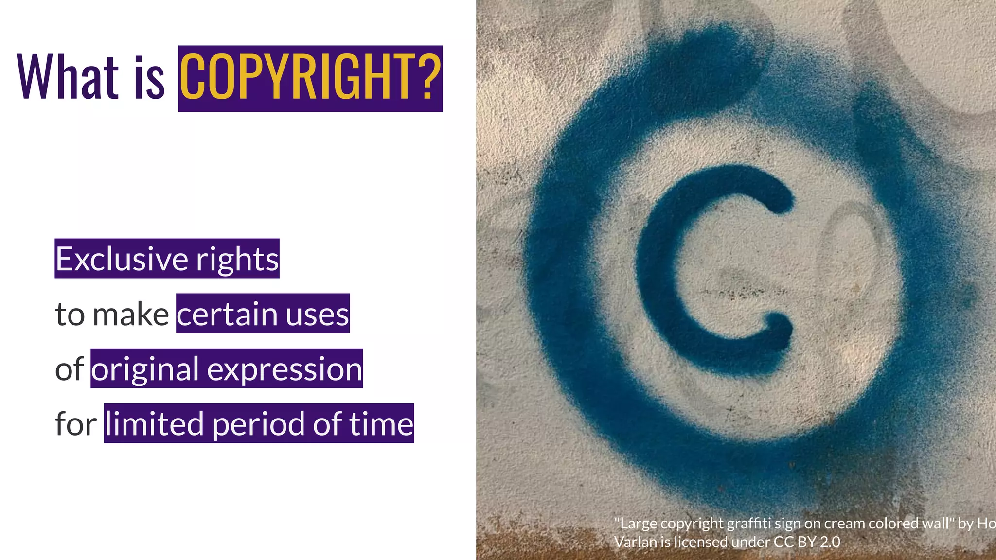 What is COPYRIGHT?
Exclusive rights
to make certain uses
of original expression
for limited period of time
Photo by Luis Alfonso Orellana on Unsplash
"Large copyright grafﬁti sign on cream colored wall" by Ho
Varlan is licensed under CC BY 2.0
 