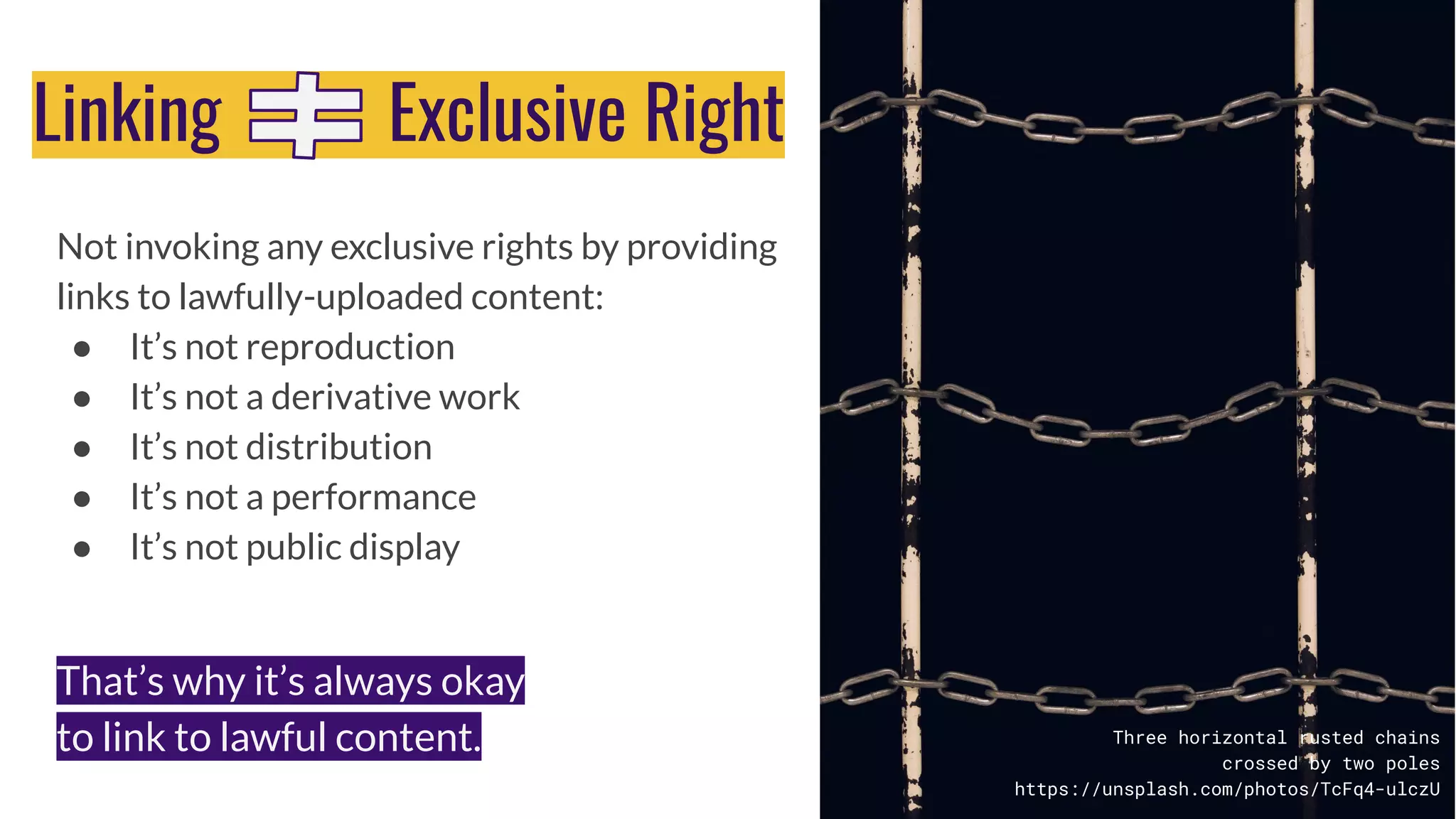 Not invoking any exclusive rights by providing
links to lawfully-uploaded content:
● It’s not reproduction
● It’s not a derivative work
● It’s not distribution
● It’s not a performance
● It’s not public display
Three horizontal rusted chains
crossed by two poles
https://unsplash.com/photos/TcFq4-ulczU
Linking Exclusive Right
That’s why it’s always okay
to link to lawful content.
 