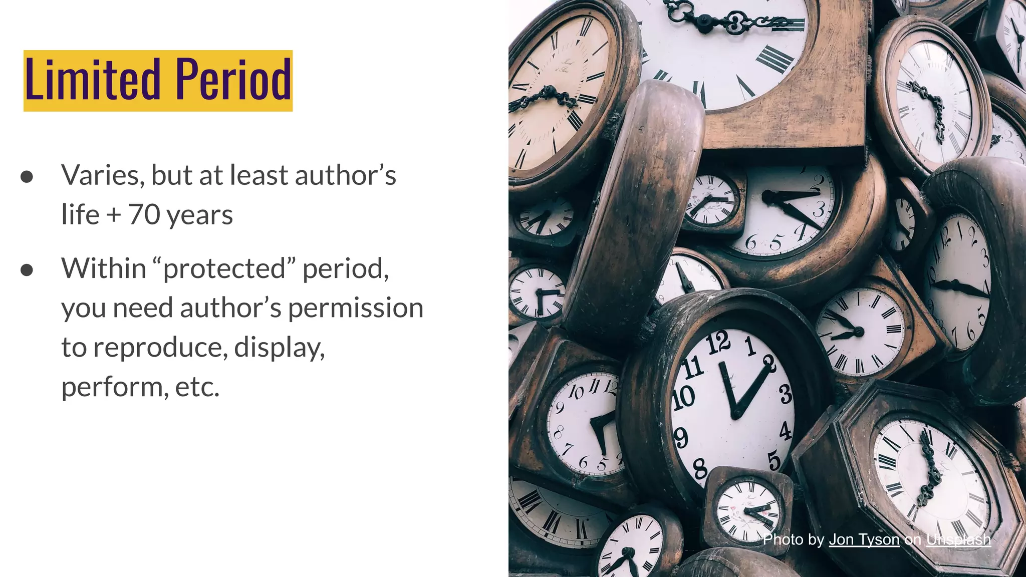 Limited Period
● Varies, but at least author’s
life + 70 years
● Within “protected” period,
you need author’s permission
to reproduce, display,
perform, etc.
Photo by Luis Alfonso Orellana on Unsplash
Photo by Jon Tyson on Unsplash
 