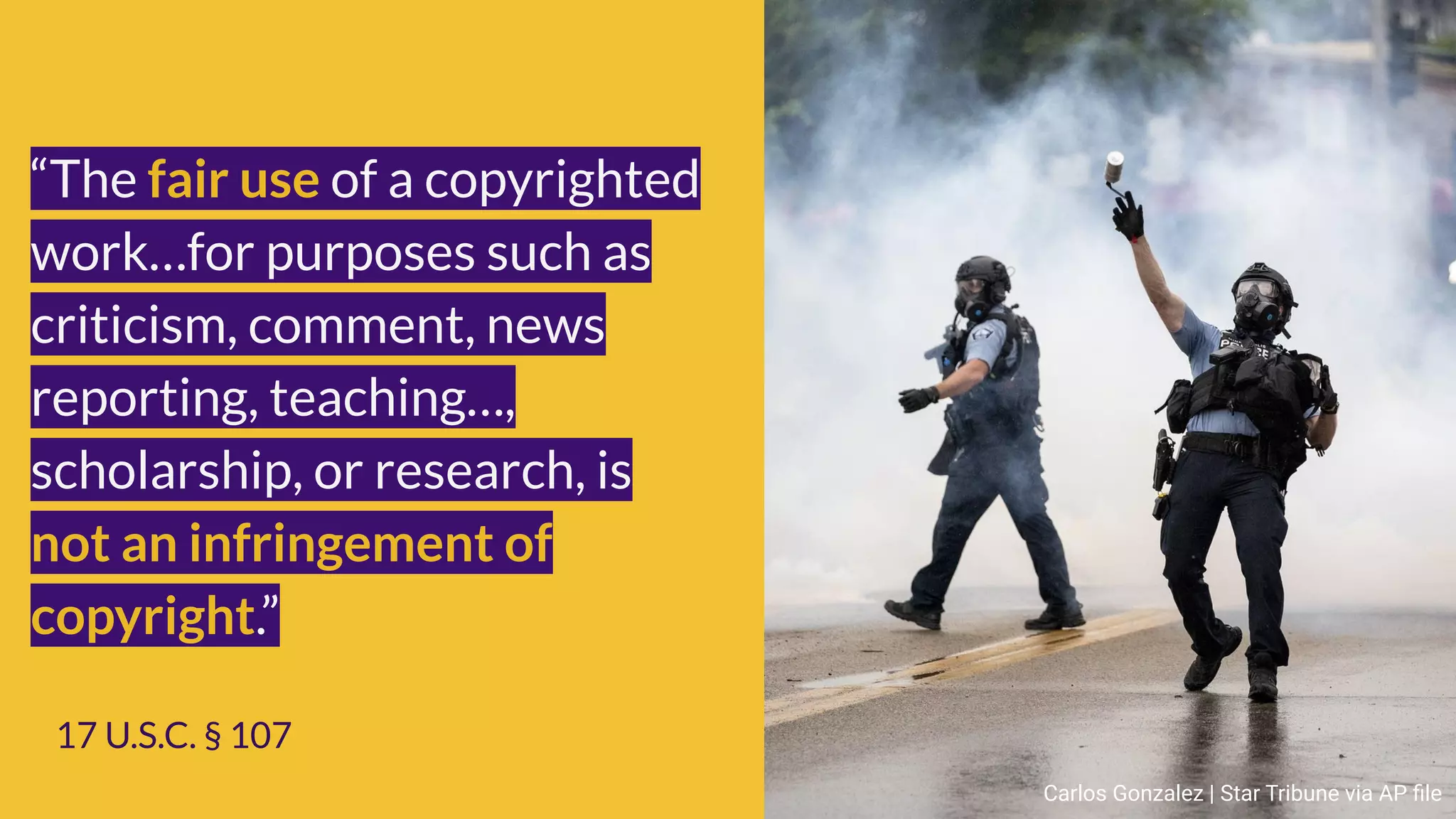 “The fair use of a copyrighted
work…for purposes such as
criticism, comment, news
reporting, teaching…,
scholarship, or research, is
not an infringement of
copyright.”
17 U.S.C. § 107
Carlos Gonzalez | Star Tribune via AP ﬁle
 