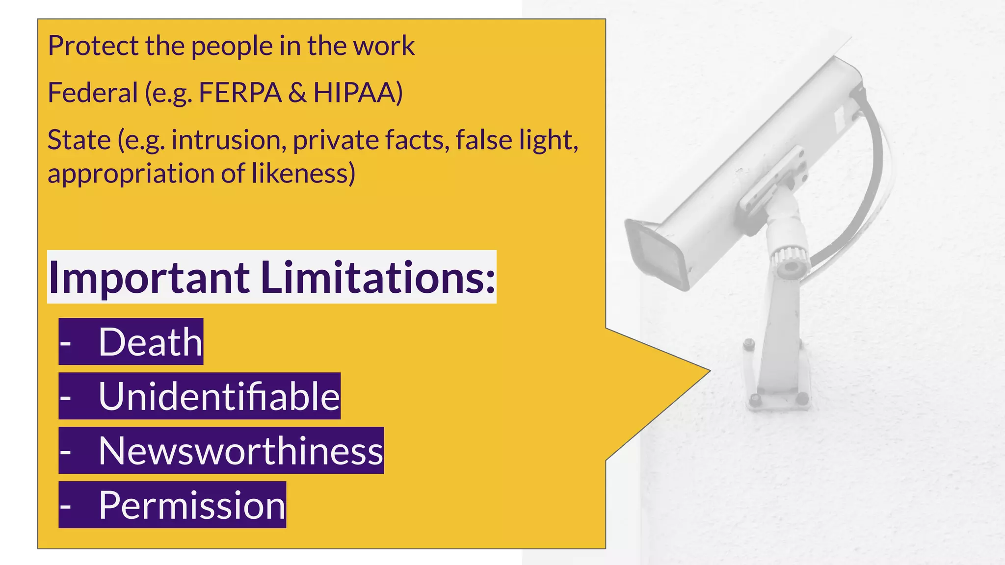 Protect the people in the work
Federal (e.g. FERPA & HIPAA)
State (e.g. intrusion, private facts, false light,
appropriation of likeness)
Important Limitations:
- Death
- Unidentiﬁable
- Newsworthiness
- Permission
 