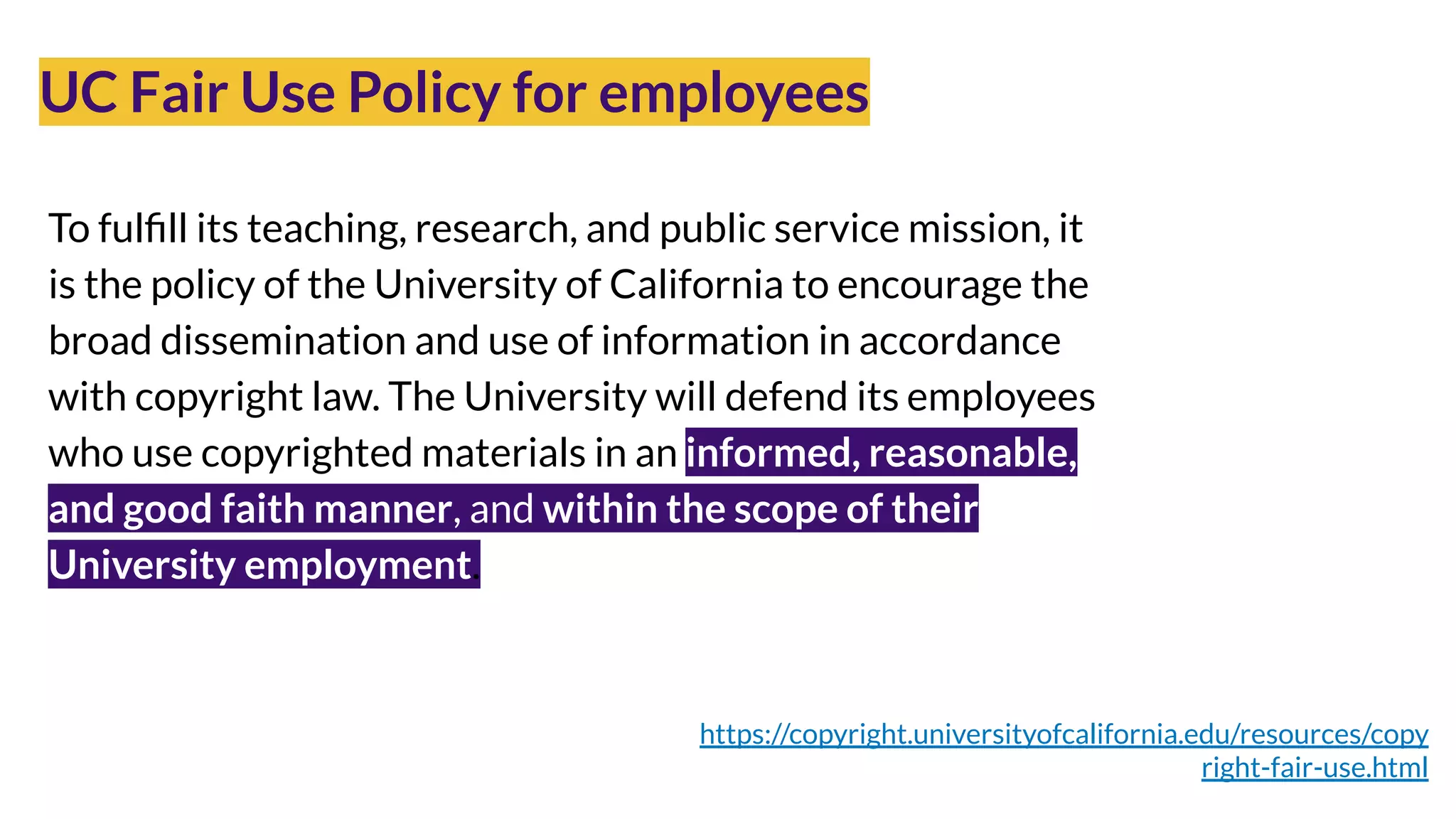 UC Fair Use Policy for employees
Photo by Cytonn Photography on Unsplash
https://copyright.universityofcalifornia.edu/resources/copy
right-fair-use.html
To fulﬁll its teaching, research, and public service mission, it
is the policy of the University of California to encourage the
broad dissemination and use of information in accordance
with copyright law. The University will defend its employees
who use copyrighted materials in an informed, reasonable,
and good faith manner, and within the scope of their
University employment.
 