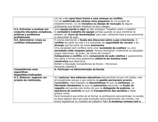 (iii) da união para fazer frente a uma ameaça ou conflito.
(iv) da subdivisão em núcleos mais pequenos de um projeto do
estabelecimento. (v) da iniciativa ou desejo de inovação de alguns
professores que tentam mobilizar os seus colegas.
5.4. Enfrentar e analisar em
conjunto situações complexas,
práticas e problemas
profissionais
Uma equipe perde o vigor se não conseguir ‘trabalhar sobre o trabalho’.
O verdadeiro trabalho de equipe começa quando os seus membros se
afastam do ‘muro de lamentações’ para agir, utilizando toda a sua autonomia
e capacidade de ação.
5.5. Administrar crises ou
conflitos interpessoais
É preciso abandonar a ilusão dos discursos sobre a paz e harmonia. O
conflito faz parte da vida e é a expressão da capacidade de recusar e de
divergir que faz parte da nossa autonomia.
Uma sociedade sem conflitos seria uma ‘sociedade de ovelhas’ ou uma
sociedade onde ninguém pensa. Porque dramatizar inutilmente as oposições
(jogos relacionais, de poder, de acerto de contas)?
Coloquemos o conflito como componente da ação coletiva e questionemo-
nos sobre a forma como poderemos utilizá-lo de maneira mais
construtiva que destrutiva.
Refletir a Educação Competências de Ensino - Perrenoud
Fernando Cadima 8
Competências mais
específicas
Sugestões/Indicações
6. Participar na Administração da Escola
6.1. Elaborar, negociar um
projeto da instituição.
As ‘costuras’ dos sistemas educativos desmancham-se por mil razões, mas
principalmente porque o seu sistema de gestão permanece arcaico,
burocrático, mais baseado na desconfiança do que na confiança, na
liberdade clandestina do que na autonomia assumida, na ficção do
respeito escrupuloso dos textos do que na delegação de poderes, na
aparência do controlo do que na transparência das escolhas e delas
prestar conta.
Será necessário que antes de se formar os professores para participar na escola,
se deva esperar para que essa evolução ocorra plenamente nas mentes, nos
textos legislativos ou modelos de trabalho? Não! A mudança começa com a
 