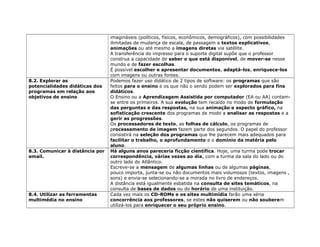 imagináveis (políticos, físicos, econômicos, demográficos), com possibilidades
ilimitadas de mudança de escala, de passagem a textos explicativos,
animações ou até mesmo a imagens diretas via satélite.
A transferência do impresso para o suporte digital supõe que o professor
construa a capacidade de saber o que está disponível, de mover-se nesse
mundo e de fazer escolhas.
É possível escolher e apresentar documentos, adaptá-los, enriquece-los
com imagens ou outras fontes.
8.2. Explorar as
potencialidades didáticas dos
programas em relação aos
objetivos de ensino
Podemos fazer uso didático de 2 tipos de software: os programas que são
feitos para o ensino e os que não o sendo podem ser explorados para fins
didáticos.
O Ensino ou a Aprendizagem Assistida por computador (EA ou AA) contam-
se entre os primeiros. A sua evolução tem recaído no modo de formulação
das perguntas e das respostas, na sua animação e aspecto gráfico, na
sofisticação crescente dos programas de modo a analisar as respostas e a
gerir as progressões.
Os processadores de texto, as folhas de cálculo, os programas de
processamento de imagem fazem parte dos segundos. O papel do professor
consistirá na seleção dos programas que lhe parecem mais adequados para
facilitar o trabalho, o aprofundamento e o domínio da matéria pelo
aluno.
8.3. Comunicar à distância por
email.
Há alguns anos pareceria ficção científica. Hoje, uma turma pode trocar
correspondência, várias vezes ao dia, com a turma da sala do lado ou do
outro lado do Atlântico.
Escreve-se a mensagem de algumas linhas ou de algumas páginas,
pouco importa, junta-se ou não documentos mais volumosos (textos, imagens ,
sons) e envia-se selecionando-se a morada no livro de endereços.
A distância está igualmente esbatida na consulta de sites temáticos, na
consulta de bases de dados ou do horário de uma instituição.
8.4. Utilizar as ferramentas
multimédia no ensino
Cada vez mais os CD-ROMs e os sites multimídia farão uma séria
concorrência aos professores, se estes não quiserem ou não souberem
utilizá-los para enriquecer o seu próprio ensino.
 