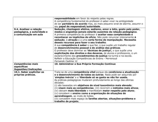 responsabilidade em favor do respeito pelas regras.
A competência fundamental do professor é saber viver na ambigüidade
de ser partidário do acordo mas, ao mais pequeno sinal de alarme, assumir o
seu papel de responsável/autoridade.
9.4. Analisar a relação
pedagógica, a autoridade e
a comunicação em aula
Sedução, chantagem afetiva, sadismo, amor e ódio, gosto pelo poder,
medos e angústias jamais estarão ausentes da relação pedagógica.
A primeira competência do professor é aceitar essa complexidade e
reconhecer os implícitos do ofício. Não pode renunciar inteiramente à
sedução, à atração e a uma certa forma de manipulação. Necessita
desses recursos para fazer o seu trabalho.
A sua competência é saber o que faz, o que supõe um trabalho regular
de desenvolvimento pessoal e de análise das práticas.
O professor deve dominar as ‘técnicas de justiça’, o que supõe uma
explicitação dos direitos e dos deveres, de alunos e professores, e um
esclarecimento dos procedimentos de justiça na turma e na escola.
Refletir a Educação Competências de Ensino - Perrenoud
Fernando Cadima 12
Competências mais
específicas
Sugestões/Indicações
10. Administrar a Sua Própria Formação Contínua
10.1. Saber explicitar as
próprias práticas.
Trata-se de uma competência vital porque ela condiciona a atualização
e o desenvolvimento de todas as outras. Nada pode ser adquirido por
‘simples inércia’ e a ‘liberdade só se gasta se não for usada.
As práticas pedagógicas mudaram profundamente ao longo das últimas
décadas:
(i) são baseadas em objetivos de nível taxonômico mais elevado;
(ii) visam mais as competências; (iii) recorrem a métodos mais ativos;
(iv) deixam mais liberdade e manifestam maior respeito pelo aluno;
(v) concebem o ensino como a organização de situações de
aprendizagem, ao invés de lições;
(vi) concedem mais espaço às tarefas abertas, situações-problema e
trabalho de projeto;
 