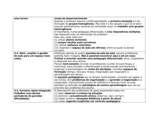 uma turma níveis de desenvolvimento.
Quando o professor assume a heterogeneidade, a primeira tentação é a da
formação de grupos homogêneos. Mas esta é uma solução a que só se deve
recorrer pontualmente, devendo ser prioridade recair no trabalho com grupos-
heterogêneos.
O importante, numa pedagogia diferenciada, é criar dispositivos múltiplos,
não baseando tudo na intervenção do professor.
Para isso, pode optar por:
(i) utilizar planos semanais.
(ii) propor tarefas auto-corretivas.
(iii) utilizar software interativo.
(iv) organizar o espaço de aula em oficinas, entre as quais os alunos
circulam.
3.2. Abrir, ampliar a gestão
de aula para um espaço mais
vasto.
Utilizando apenas as quatro paredes da sala de aula, poucos professores
poderão fazer milagres. Não é possível encontrar aqui e ali um novo
Freinet e inventar sozinho uma pedagogia diferenciada, ativa, cooperativa
e adequada aos seus alunos.
Parece mais sensato convidar os professores a juntar as suas forças, a
nível local, para conceber a diferenciação a várias escalas (turmas/anos) -
organizar a aprendizagem em ciclos de atividade, conceber espaços de
formação (tempo, recursos, forças, imaginação) que reagrupem a
aprendizagem dos alunos.
As equipes pedagógicas que se lançam neste desafio, começam por gastar o
seu tempo com problemas de organização e a aprender a negociação e a
cooperação, reencontrando pontos de referência e fazendo recair as suas
decisões na definição de estratégias de ensino-aprendizagem que vão ao
encontro dos problemas dos alunos.
3.3. Fornecer apoio integrado,
trabalhar com alunos
portadores de grandes
dificuldades.
O desempenho dos professores de apoio experientes traduz-se:
(i) saber observar a criança na situação
(ii) dominar o procedimento clínico (observar, agir, corrigir)
(iii) saber construir situações didáticas a partir do aluno
(iv) saber negociar/explicitar um contrato pedagógico
 