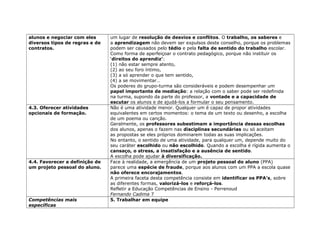 alunos e negociar com eles
diversos tipos de regras e de
contratos.
um lugar de resolução de desvios e conflitos. O trabalho, os saberes e
a aprendizagem não devem ser expulsos deste conselho, porque os problemas
podem ser causados pelo tédio e pela falta de sentido do trabalho escolar.
Como forma de aperfeiçoar o contrato pedagógico, porque não instituir os
‘direitos do aprendiz’:
(1) não estar sempre atento,
(2) ao seu foro íntimo,
(3) a só aprender o que tem sentido,
(4) a se movimentar…
Os poderes do grupo-turma são consideráveis e podem desempenhar um
papel importante de mediação: a relação com o saber pode ser redefinida
na turma, supondo da parte do professor, a vontade e a capacidade de
escutar os alunos e de ajudá-los a formular o seu pensamento.
4.3. Oferecer atividades
opcionais de formação.
Não é uma atividade menor. Qualquer um é capaz de propor atividades
equivalentes em certos momentos: o tema de um texto ou desenho, a escolha
de um poema ou canção.
Geralmente, os professores subestimam a importância dessas escolhas
dos alunos, apenas o fazem nas disciplinas secundárias ou só aceitam
as propostas se eles próprios dominarem todas as suas implicações.
No entanto, o sentido de uma atividade, para qualquer um, depende muito do
seu caráter escolhido ou não escolhido. Quando a escolha é rígida aumenta o
cansaço, o stress, a insatisfação e a ausência de sentido.
A escolha pode ajudar à diversificação.
4.4. Favorecer a definição de
um projeto pessoal do aluno.
Face à realidade, a emergência de um projeto pessoal do aluno (PPA)
parece uma espécie de fraude, porque aos alunos com um PPA a escola quase
não oferece encorajamentos.
A primeira faceta desta competência consiste em identificar os PPA’s, sobre
as diferentes formas, valorizá-los e reforçá-los.
Refletir a Educação Competências de Ensino - Perrenoud
Fernando Cadima 7
Competências mais
específicas
5. Trabalhar em equipe
 