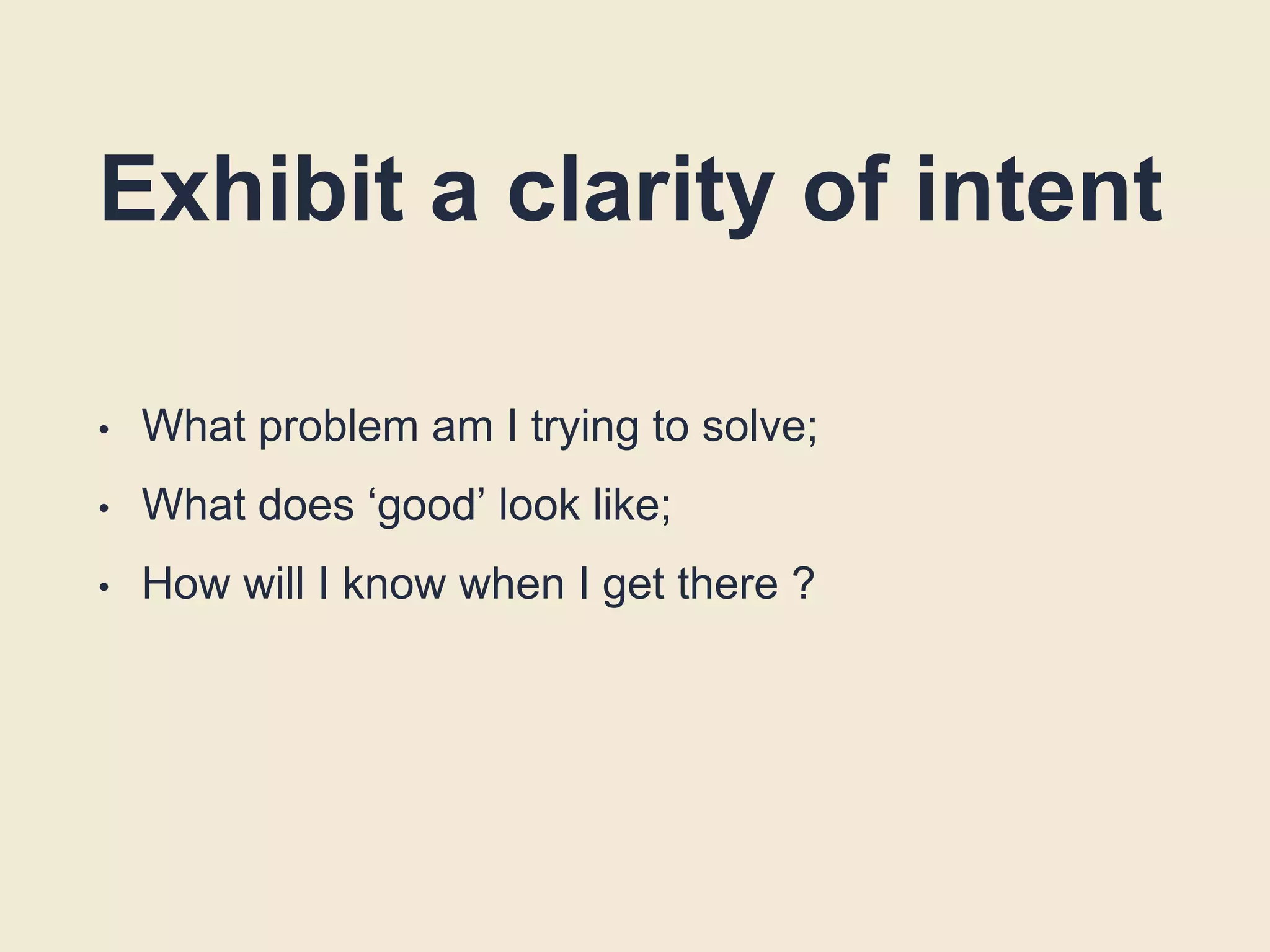 Exhibit a clarity of intent
• What problem am I trying to solve;
• What does ‘good’ look like;
• How will I know when I get there ?
 