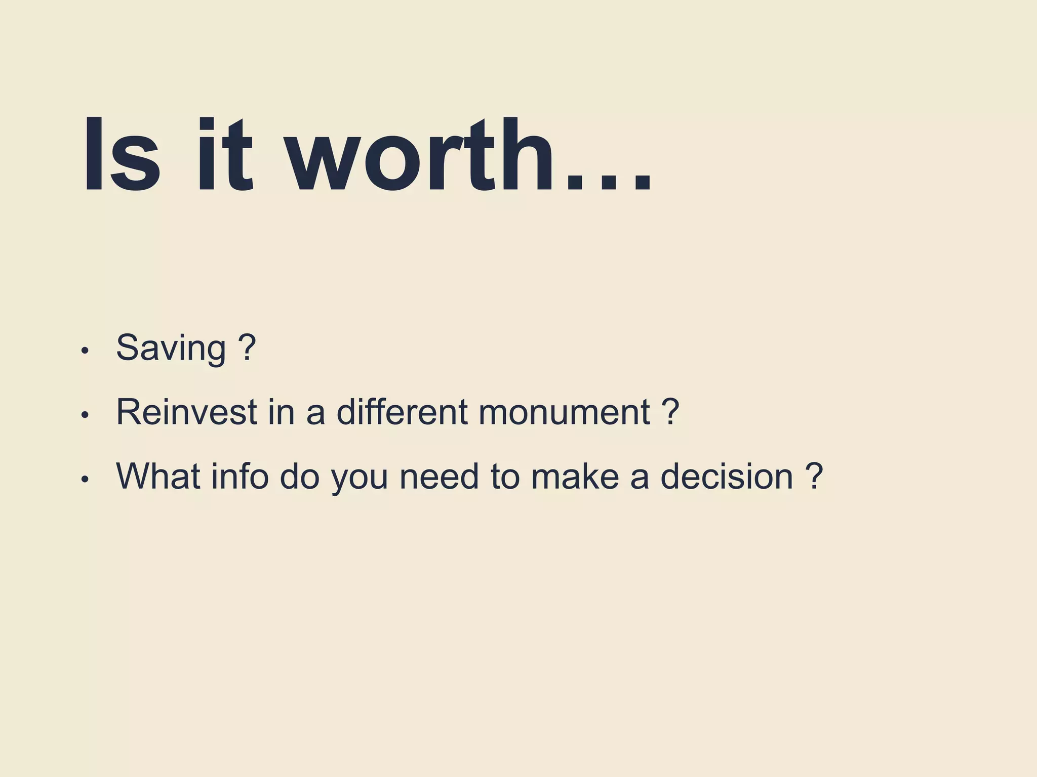 Is it worth…
• Saving ?
• Reinvest in a different monument ?
• What info do you need to make a decision ?
 