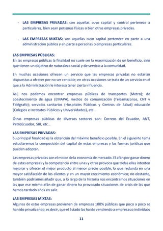 11
- LAS EMPRESAS PRIVADAS: son aquellas cuyo capital y control pertenece a
particulares, bien sean personas físicas o bien otras empresas privadas.
- LAS EMPRESAS MIXTAS: son aquellas cuyo capital pertenece en parte a una
administración pública y en parte a personas o empresas particulares.
LAS EMPRESAS PÚBLICAS:
En las empresas públicas la finalidad no suele ser la maximización de un beneficio, sino
que tienen un objetivo de naturaleza social y de servicio a la comunidad.
En muchas ocasiones ofrecen un servicio que las empresas privadas no estarían
dispuestas a ofrecer por no ser rentable; en otras ocasiones se trata de un servicio en el
que a la Administración le interesa tener cierta influencia.
Así, nos podemos encontrar empresas públicas de transportes (Metro); de
abastecimiento de agua (EMAPA), medios de comunicación (Teleamazonas, CNT y
Telégrafo); servicios sanitarios (Hospitales Públicos y Centros de Salud) educación
(Colegios e Institutos Públicos y Universidades), etc...
Otras empresas públicas de diversos sectores son: Correos del Ecuador, ANT,
PetroEcuador, SRI, etc…
LAS EMPRESAS PRIVADAS:
Su principal finalidad es la obtención del máximo beneficio posible. En el siguiente tema
estudiaremos la composición del capital de estas empresas y las formas jurídicas que
pueden adoptar.
Las empresas privadas son elmotor dela economía de mercado. El afán por ganar dinero
de estas empresas y la competencia entre unas y otras provoca que todas ellas intenten
mejorar y ofrecer el mejor producto al menor precio posible, lo que redunda en una
mayor satisfacción de los clientes y en un mayor crecimiento económico; no obstante,
también podríamos añadir que, a lo largo de la historia nos encontramos situaciones en
las que ese mismo afán de ganar dinero ha provocado situaciones de crisis de las que
hemos tardado años en salir.
LAS EMPRESAS MIXTAS:
Algunas de estas empresas provienen de empresas 100% públicas que poco a poco se
han ido privatizando,es decir, queel Estado las ha ido vendiendo a empresaso individuos
 