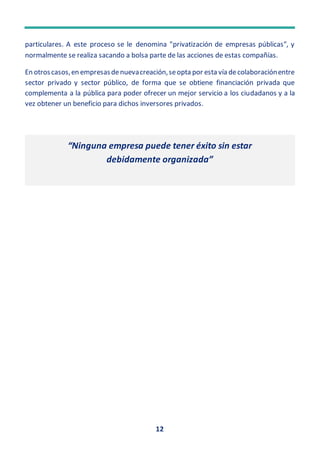 12
particulares. A este proceso se le denomina "privatización de empresas públicas", y
normalmente se realiza sacando a bolsa parte de las acciones de estas compañías.
En otroscasos,en empresasdenuevacreación,seopta por esta vía decolaboraciónentre
sector privado y sector público, de forma que se obtiene financiación privada que
complementa a la pública para poder ofrecer un mejor servicio a los ciudadanos y a la
vez obtener un beneficio para dichos inversores privados.
“Ninguna empresa puede tener éxito sin estar
debidamente organizada”
 