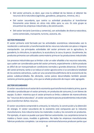 3
 Del sector primario, es decir, que crea la utilidad de los bienes al obtener los
recursos de la naturaleza (agrícolas, ganaderas, pesqueras, mineras, etc.).
 Del sector secundario, que centra su actividad productiva al transformar
físicamente unos bienes en otros más útiles para su uso. En este grupo se
encuentran las empresas industriales y de construcción.
 Del sector terciario (servicios y comercio), con actividades de diversa naturaleza,
como comerciales, transporte, turismo, asesoría, etc.
SECTOR PRIMARIO
El sector primario está formado por las actividades económicas relacionadas con la
recolección o extracción y transformación de los recursos naturales con poca o ninguna
manipulación. Las principales actividades del sector primario son la agricultura, la
ganadería, la silvicultura, la apicultura, la acuicultura, la caza y la pesca. Usualmente, los
productos primarios son utilizados como materia prima en las producciones industriales
Los procesos industriales que se limitan a dar un valor añadido a los recursos naturales,
que suelen ser considerados parte del sector primario, especialmente si dicho producto
es difícil de ser transportado en condiciones normales a grandes distancias. El dominio
del sector primario, tanto si se reduce al sector agrario como si se considera la totalidad
de los sectores extractivos, suele ser una característica definitoria de la economía de los
países subdesarrollados. No obstante, varios países desarrollados también poseen
sectores primarios pujantes, a los que se añade producción de mayor valor agregado.
SECTOR SECUNDARIO
El sector secundario es el sector de la economía quetransforma la materia prima, que es
extraída o producida por el sector primario, en productos de consumo,1 o en bienes de
equipo. Es decir: mientras que el sector primario se limita a obtener de manera directa
los "recursos dela naturaleza", el sector secundario ejecuta procedimientos industriales
para transformar dichos recursos.
El sector secundario comprende la artesanía, la industria, la construcción y la obtención
de energía. El sector secundario de la economía está compuesto por la industria
manufacturera. Esta industria toma los materiales crudos y los convierte en productos.
Por ejemplo, el acero se puede usar para fabricar automóviles. Los carpinteros toman la
madera y hacen casas, muebles o gabinetes. No todas las empresas manufactureras
fabrican productos completos. Las empresas semimanufactureras producen partes que
 