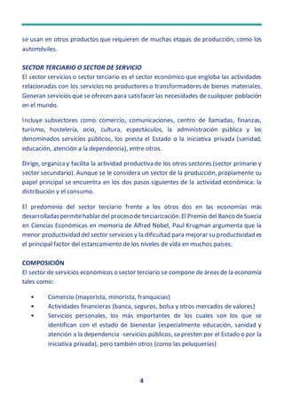 4
se usan en otros productos que requieren de muchas etapas de producción, como los
automóviles.
SECTOR TERCIARIO O SECTOR DE SERVICIO
El sector servicios o sector terciario es el sector económico que engloba las actividades
relacionadas con los servicios no productores o transformadores de bienes materiales.
Generan servicios que se ofrecen para satisfacer las necesidades de cualquier población
en el mundo.
Incluye subsectores como comercio, comunicaciones, centro de llamadas, finanzas,
turismo, hostelería, ocio, cultura, espectáculos, la administración pública y los
denominados servicios públicos, los presta el Estado o la iniciativa privada (sanidad,
educación, atención a la dependencia), entre otros.
Dirige, organiza y facilita la actividad productiva de los otros sectores (sector primario y
sector secundario). Aunque se le considera un sector de la producción, propiamente su
papel principal se encuentra en los dos pasos siguientes de la actividad económica: la
distribución y el consumo.
El predominio del sector terciario frente a los otros dos en las economías más
desarrolladaspermitehablar del procesode terciarización.El Premio del Banco deSuecia
en Ciencias Económicas en memoria de Alfred Nobel, Paul Krugman argumenta que la
menor productividad del sector servicios y la dificultad para mejorar su productividad es
el principal factor del estancamiento de los niveles de vida en muchos países.
COMPOSICIÓN
El sector de servicios económicos o sector terciario se compone de áreas de la economía
tales como:
• Comercio (mayorista, minorista, franquicias)
• Actividades financieras (banca, seguros, bolsa y otros mercados de valores)
• Servicios personales, los más importantes de los cuales son los que se
identifican con el estado de bienestar (especialmente educación, sanidad y
atención a la dependencia -servicios públicos, sepresten por el Estado o por la
iniciativa privada), pero también otros (como las peluquerías)
 