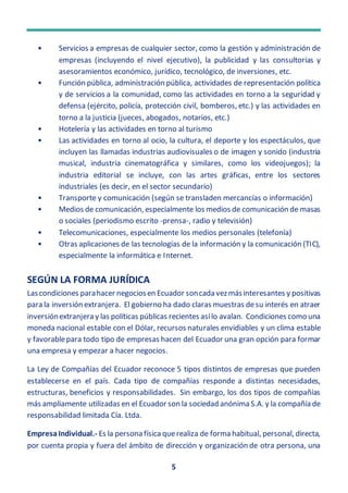 5
• Servicios a empresas de cualquier sector, como la gestión y administración de
empresas (incluyendo el nivel ejecutivo), la publicidad y las consultorías y
asesoramientos económico, jurídico, tecnológico, de inversiones, etc.
• Función pública, administración pública, actividades de representación política
y de servicios a la comunidad, como las actividades en torno a la seguridad y
defensa (ejército, policía, protección civil, bomberos, etc.) y las actividades en
torno a la justicia (jueces, abogados, notarios, etc.)
• Hotelería y las actividades en torno al turismo
• Las actividades en torno al ocio, la cultura, el deporte y los espectáculos, que
incluyen las llamadas industrias audiovisuales o de imagen y sonido (industria
musical, industria cinematográfica y similares, como los videojuegos); la
industria editorial se incluye, con las artes gráficas, entre los sectores
industriales (es decir, en el sector secundario)
• Transporte y comunicación (según se transladen mercancías o información)
• Medios de comunicación, especialmente los medios de comunicación de masas
o sociales (periodismo escrito -prensa-, radio y televisión)
• Telecomunicaciones, especialmente los medios personales (telefonía)
• Otras aplicaciones de las tecnologías de la información y la comunicación (TIC),
especialmente la informática e Internet.
SEGÚN LA FORMA JURÍDICA
Lascondiciones parahacer negociosen Ecuador soncada vezmásinteresantes y positivas
para la inversión extranjera. El gobierno ha dado claras muestras desu interés en atraer
inversiónextranjera y las políticas públicas recientes asílo avalan. Condiciones como una
moneda nacional estable con el Dólar, recursos naturales envidiables y un clima estable
y favorablepara todo tipo de empresas hacen del Ecuador una gran opción para formar
una empresa y empezar a hacer negocios.
La Ley de Compañías del Ecuador reconoce 5 tipos distintos de empresas que pueden
establecerse en el país. Cada tipo de compañías responde a distintas necesidades,
estructuras, beneficios y responsabilidades. Sin embargo, los dos tipos de compañías
más ampliamente utilizadas en el Ecuador son la sociedad anónima S.A. y la compañía de
responsabilidad limitada Cía. Ltda.
EmpresaIndividual.- Es la persona física querealiza de forma habitual, personal, directa,
por cuenta propia y fuera del ámbito de dirección y organización de otra persona, una
 